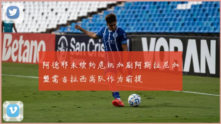 阿德耶米续约危机加剧阿斯拉尼加盟需吉拉西离队作为前提