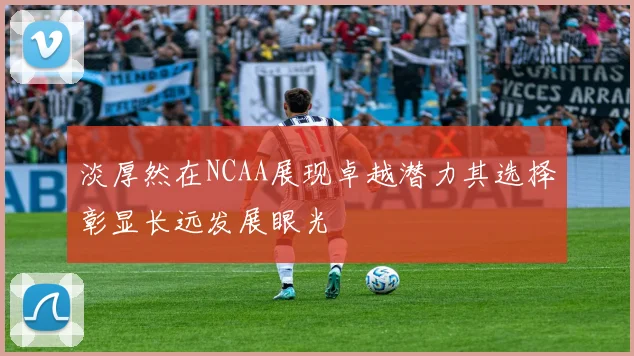 淡厚然在NCAA展现卓越潜力其选择彰显长远发展眼光
