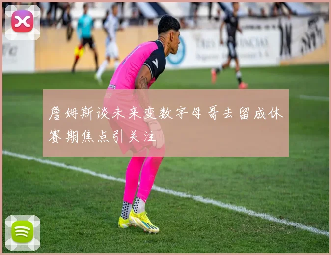 詹姆斯谈未来变数字母哥去留成休赛期焦点引关注