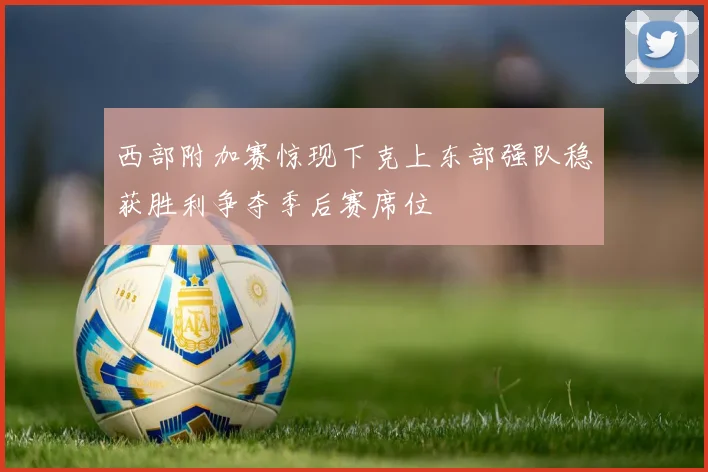 西部附加赛惊现下克上东部强队稳获胜利争夺季后赛席位