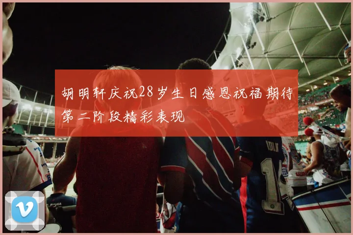 胡明轩庆祝28岁生日感恩祝福期待第二阶段精彩表现