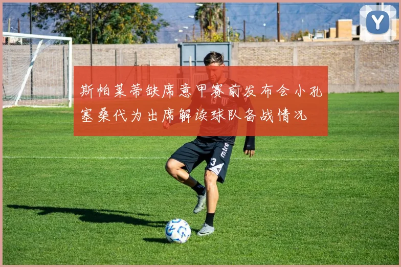 斯帕莱蒂缺席意甲赛前发布会小孔塞桑代为出席解读球队备战情况