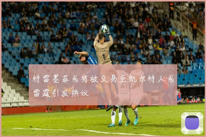 特雷墨菲或将被交易至凯尔特人或雷霆引发热议