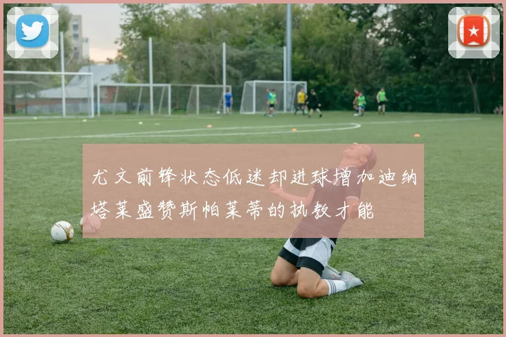 尤文前锋状态低迷却进球增加迪纳塔莱盛赞斯帕莱蒂的执教才能