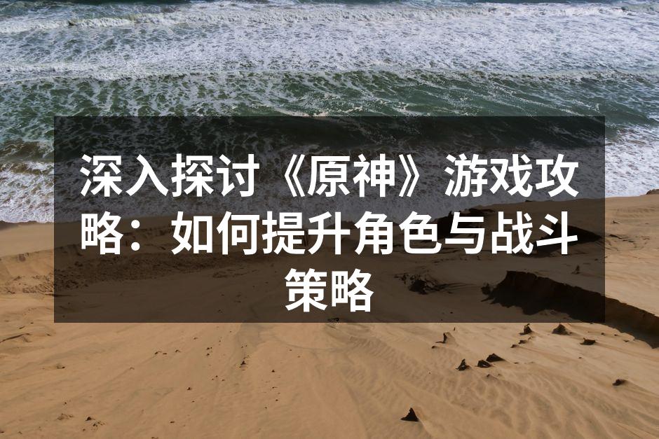 深入探讨《原神》游戏攻略：如何提升角色与战斗策略